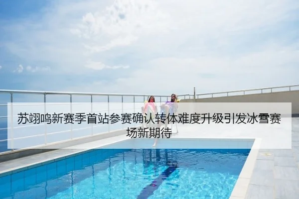 苏翊鸣新赛季首站参赛确认转体难度升级引发冰雪赛场新期待