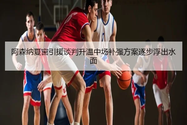 阿森纳夏窗引援谈判升温中场补强方案逐步浮出水面